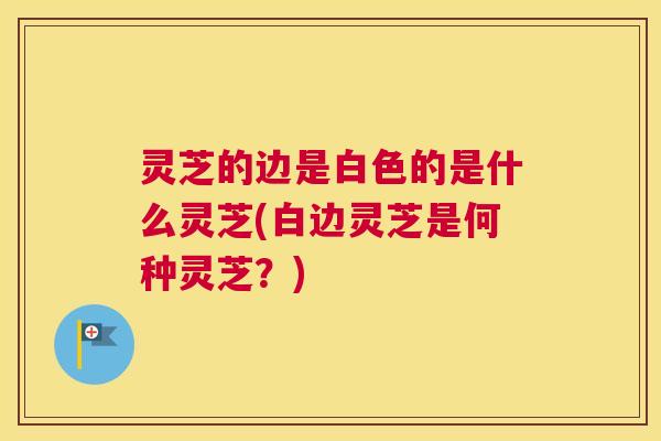 灵芝的边是白色的是什么灵芝(白边灵芝是何种灵芝？)
