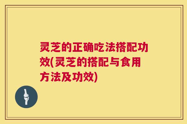 灵芝的正确吃法搭配功效(灵芝的搭配与食用方法及功效)