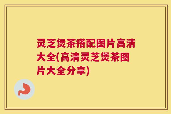灵芝煲茶搭配图片高清大全(高清灵芝煲茶图片大全分享)