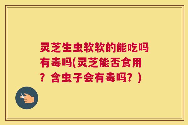 灵芝生虫软软的能吃吗有毒吗(灵芝能否食用？含虫子会有毒吗？)