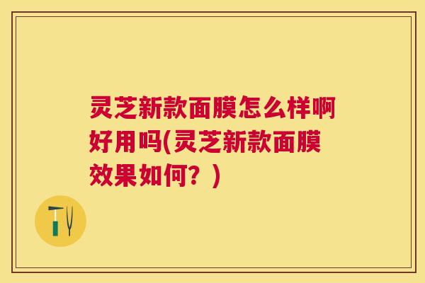 灵芝新款面膜怎么样啊好用吗(灵芝新款面膜效果如何?) 灵芝新款面膜怎么样啊好用吗(灵芝新款面膜效果如何?)