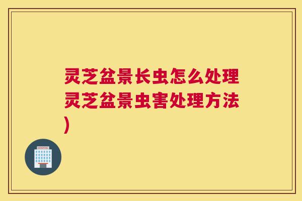 灵芝盆景长虫怎么处理灵芝盆景虫害处理方法)