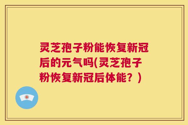 灵芝孢子粉能恢复新冠后的元气吗(灵芝孢子粉恢复新冠后体能？)