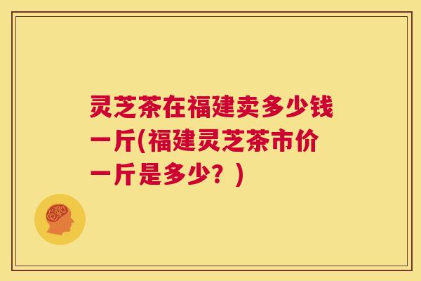 灵芝茶在福建卖多少钱一斤(福建灵芝茶市价一斤是多少？)