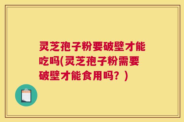 灵芝孢子粉要破壁才能吃吗(灵芝孢子粉需要破壁才能食用吗？)