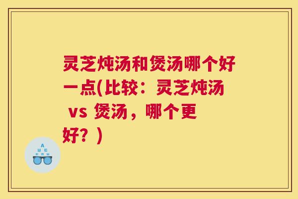 灵芝炖汤和煲汤哪个好一点(比较：灵芝炖汤 vs 煲汤，哪个更好？)