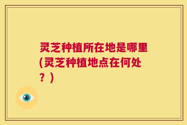 灵芝种植所在地是哪里(灵芝种植地点在何处？)
