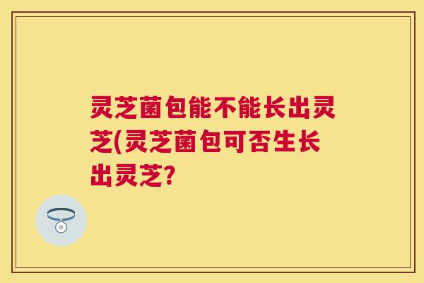 灵芝菌包能不能长出灵芝(灵芝菌包可否生长出灵芝？