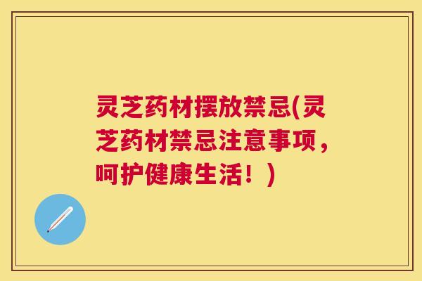 灵芝药材摆放禁忌(灵芝药材禁忌注意事项，呵护健康生活！)