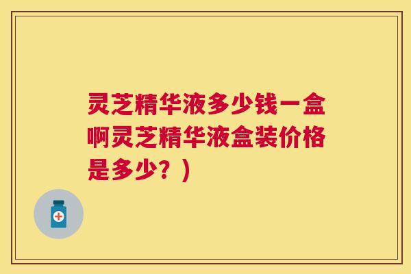 灵芝精华液多少钱一盒啊灵芝精华液盒装价格是多少？)