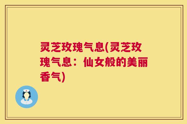 灵芝玫瑰气息(灵芝玫瑰气息:仙女般的美丽香气) 灵芝玫瑰气息(灵芝玫瑰气息:仙女般的美丽香气)