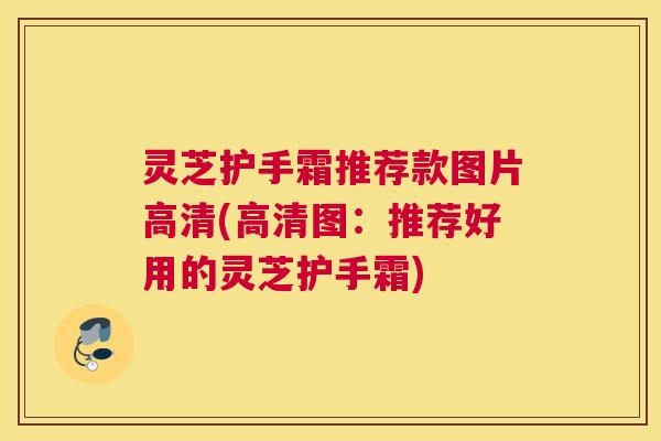 灵芝护手霜推荐款图片高清(高清图：推荐好用的灵芝护手霜)