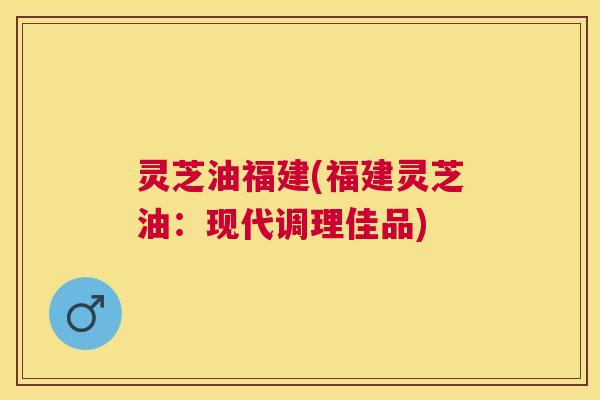 灵芝油福建(福建灵芝油：现代调理佳品)