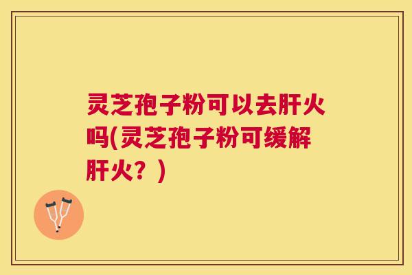 灵芝孢子粉可以去肝火吗(灵芝孢子粉可缓解肝火？)