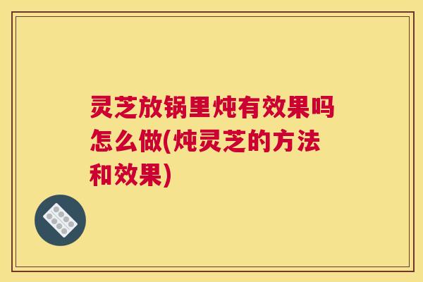 灵芝放锅里炖有效果吗怎么做(炖灵芝的方法和效果)