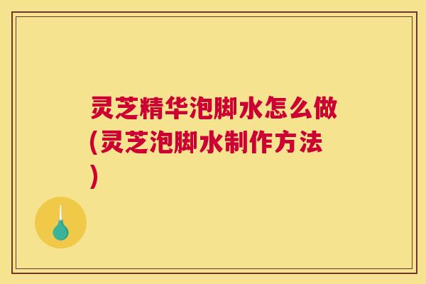 灵芝精华泡脚水怎么做(灵芝泡脚水制作方法) 灵芝精华泡脚水怎么做(灵芝泡脚水制作方法)