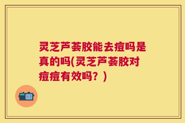 灵芝芦荟胶能去痘吗是真的吗(灵芝芦荟胶对痘痘有效吗？)