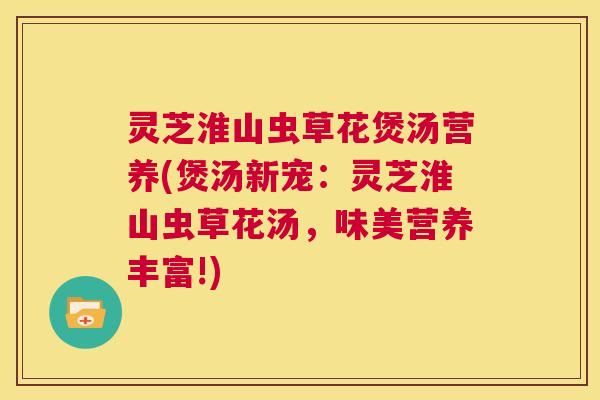 灵芝淮山虫草花煲汤营养(煲汤新宠：灵芝淮山虫草花汤，味美营养丰富!)