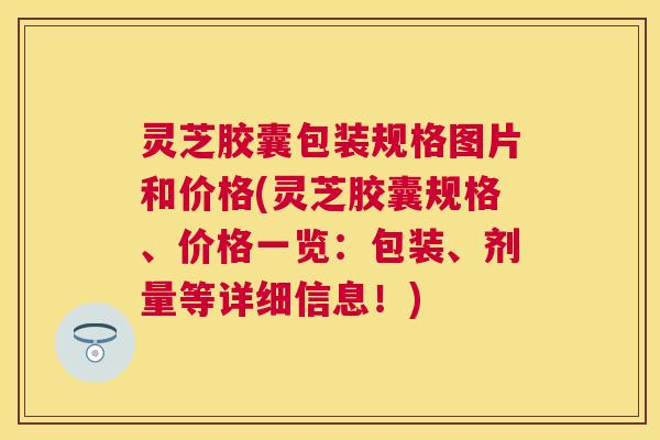灵芝胶囊包装规格图片和价格(灵芝胶囊规格、价格一览：包装、剂量等详细信息！)