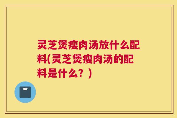灵芝煲瘦肉汤放什么配料(灵芝煲瘦肉汤的配料是什么？)
