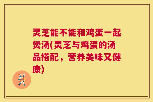 灵芝能不能和鸡蛋一起煲汤(灵芝与鸡蛋的汤品搭配，营养美味又健康)