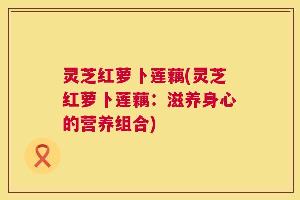 灵芝红萝卜莲藕(灵芝红萝卜莲藕：滋养身心的营养组合)