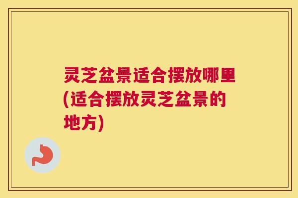 灵芝盆景适合摆放哪里(适合摆放灵芝盆景的地方)