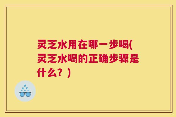 灵芝水用在哪一步喝(灵芝水喝的正确步骤是什么？)