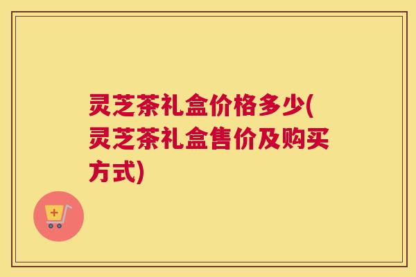 灵芝茶礼盒价格多少(灵芝茶礼盒售价及购买方式)