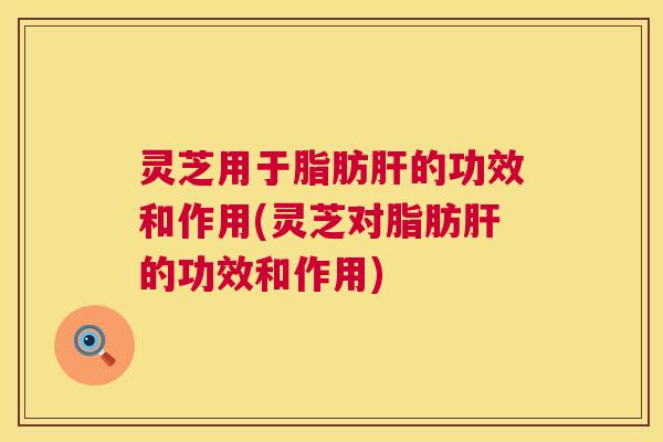灵芝用于脂肪肝的功效和作用(灵芝对脂肪肝的功效和作用)