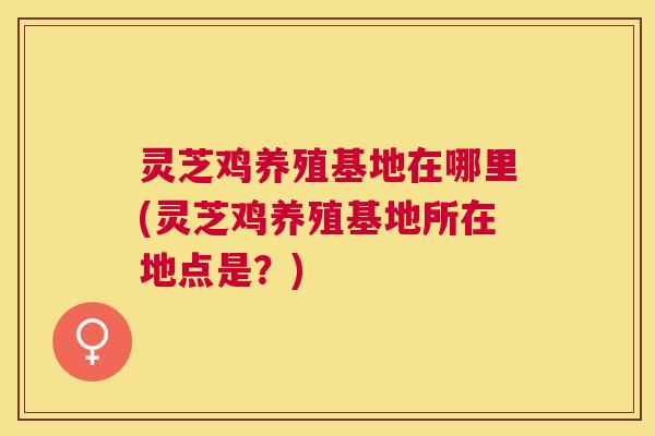 灵芝鸡养殖基地在哪里(灵芝鸡养殖基地所在地点是？)