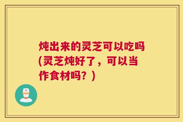 炖出来的灵芝可以吃吗(灵芝炖好了,可以当作食材吗?) 炖出来的灵芝可以吃吗(灵芝炖好了,可以当作食材吗?)