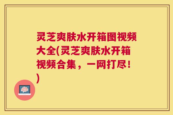 灵芝爽肤水开箱图视频大全(灵芝爽肤水开箱视频合集,一网打尽!) 灵芝爽肤水开箱图视频大全(灵芝爽肤水开箱视频合集,一网打尽!)