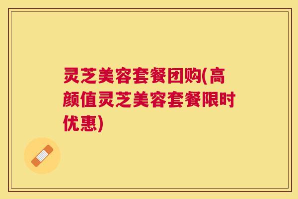 灵芝美容套餐团购(高颜值灵芝美容套餐限时优惠)