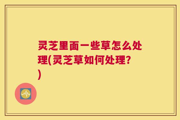 灵芝里面一些草怎么处理(灵芝草如何处理?) 灵芝里面一些草怎么处理(灵芝草如何处理?)