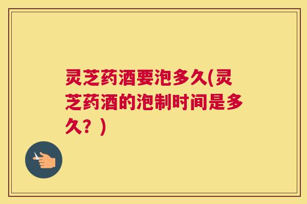 灵芝药酒要泡多久(灵芝药酒的泡制时间是多久？)