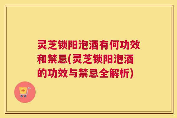 灵芝锁阳泡酒有何功效和禁忌(灵芝锁阳泡酒的功效与禁忌全解析)