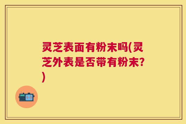 灵芝表面有粉末吗(灵芝外表是否带有粉末？)