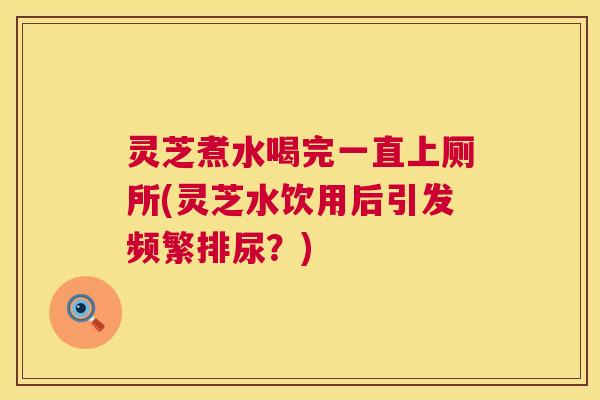 灵芝煮水喝完一直上厕所(灵芝水饮用后引发频繁排尿？)