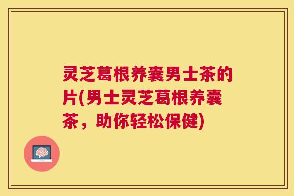 灵芝葛根养囊男士茶的片(男士灵芝葛根养囊茶，助你轻松保健)