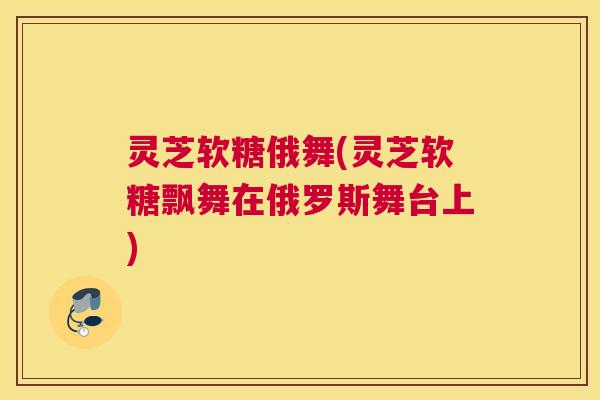 灵芝软糖俄舞(灵芝软糖飘舞在俄罗斯舞台上) 灵芝软糖俄舞(灵芝软糖飘舞在俄罗斯舞台上)