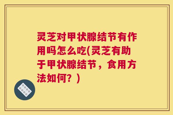 灵芝对甲状腺结节有作用吗怎么吃(灵芝有助于甲状腺结节，食用方法如何？)