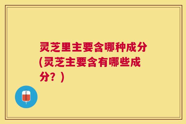 灵芝里主要含哪种成分(灵芝主要含有哪些成分？)