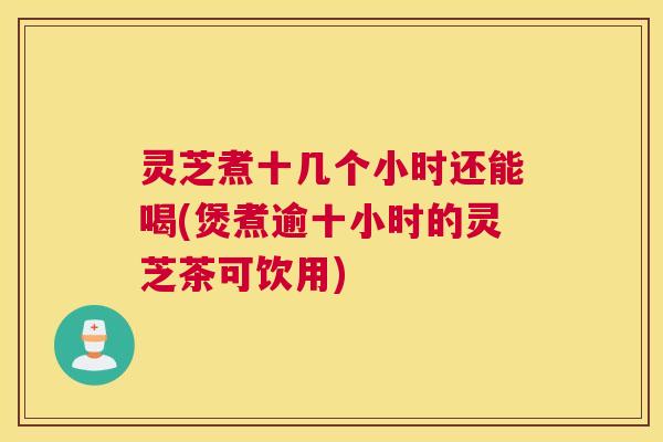 灵芝煮十几个小时还能喝(煲煮逾十小时的灵芝茶可饮用)