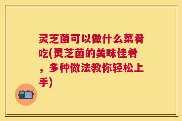 灵芝菌可以做什么菜肴吃(灵芝菌的美味佳肴，多种做法教你轻松上手)
