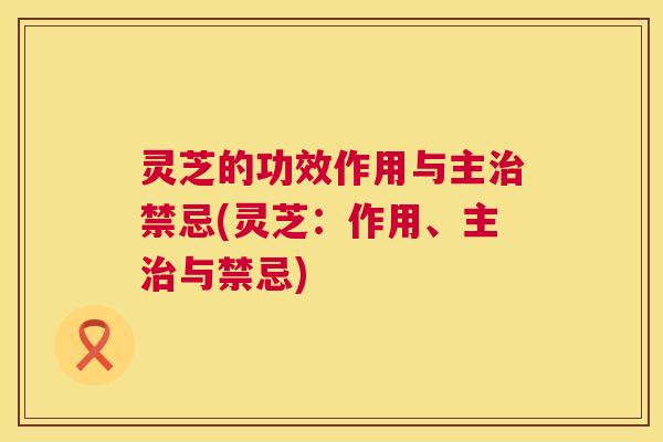 灵芝的功效作用与主治禁忌(灵芝：作用、主治与禁忌)