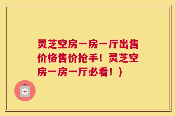 灵芝空房一房一厅出售价格售价抢手！灵芝空房一房一厅必看！)