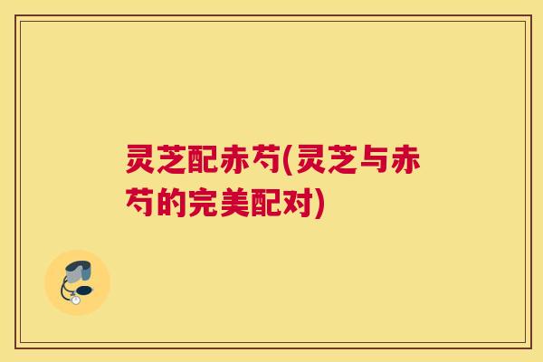 灵芝配赤芍(灵芝与赤芍的完美配对) 灵芝配赤芍(灵芝与赤芍的完美配对)