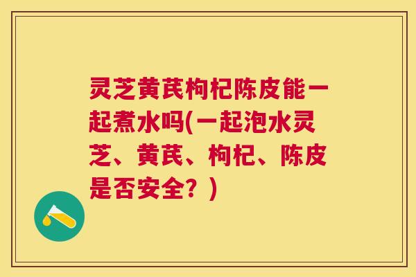 灵芝黄芪枸杞陈皮能一起煮水吗(一起泡水灵芝、黄芪、枸杞、陈皮是否安全？)