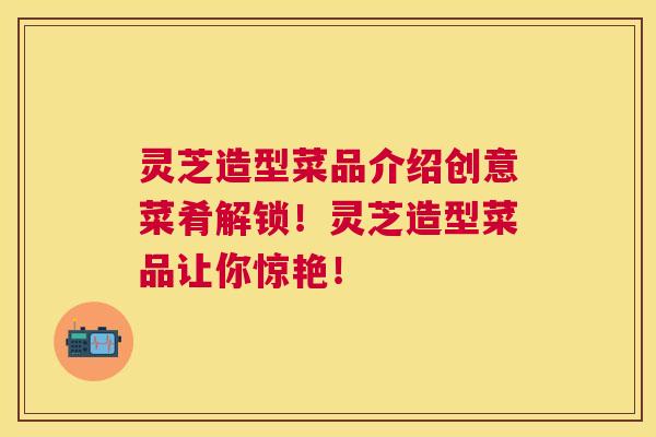灵芝造型菜品介绍创意菜肴解锁！灵芝造型菜品让你惊艳！